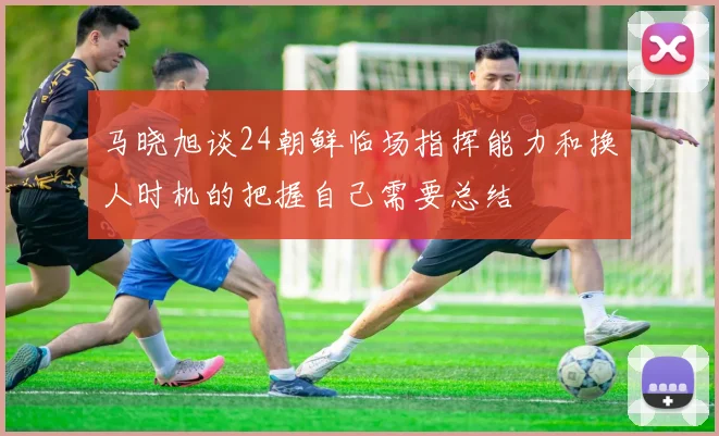 马晓旭谈24朝鲜临场指挥能力和换人时机的把握自己需要总结