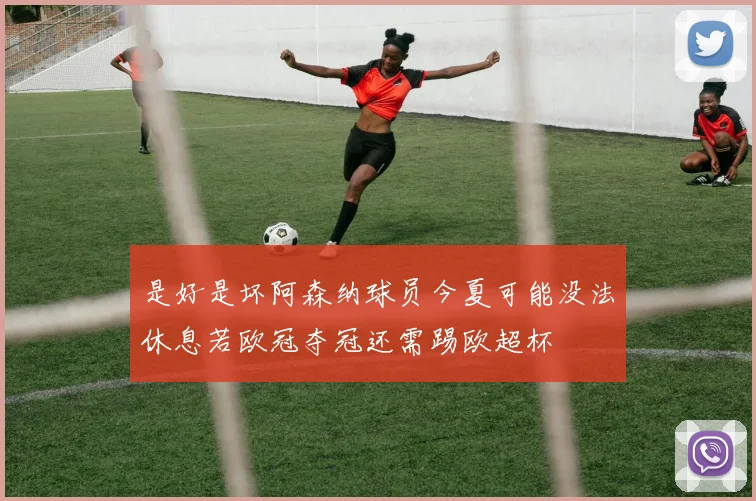 是好是坏阿森纳球员今夏可能没法休息若欧冠夺冠还需踢欧超杯