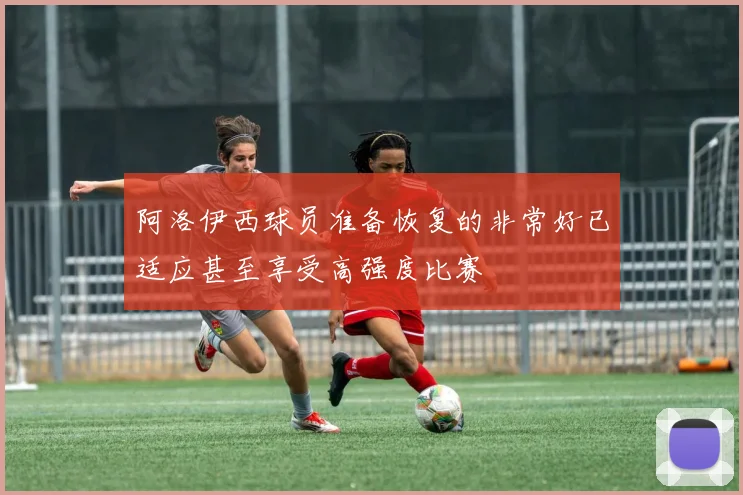 阿洛伊西球员准备恢复的非常好已适应甚至享受高强度比赛
